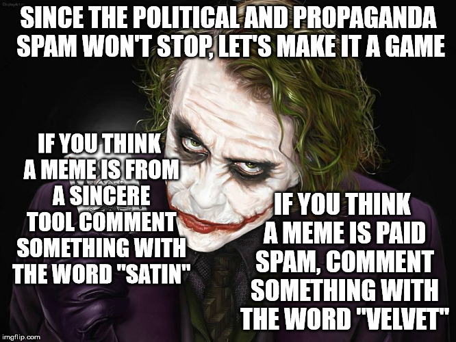 Let's play a thinking game. | SINCE THE POLITICAL AND PROPAGANDA SPAM WON'T STOP, LET'S MAKE IT A GAME; IF YOU THINK A MEME IS FROM A SINCERE TOOL COMMENT SOMETHING WITH THE WORD "SATIN"; IF YOU THINK A MEME IS PAID SPAM, COMMENT SOMETHING WITH THE WORD "VELVET" | image tagged in the joker,memes,political memes,propaganda,spam | made w/ Imgflip meme maker