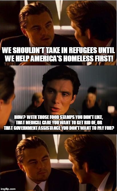 Inception Meme | WE SHOULDN'T TAKE IN REFUGEES UNTIL WE HELP AMERICA'S HOMELESS FIRST! HOW?  WITH THOSE FOOD STAMPS YOU DON'T LIKE, THAT MEDICAL CARE YOU WANT TO GET RID OF, OR THAT GOVERNMENT ASSISTANCE YOU DON'T WANT TO PAY FOR? | image tagged in memes,inception | made w/ Imgflip meme maker
