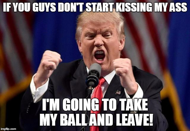 IF YOU GUYS DON'T START KISSING MY ASS I'M GOING TO TAKE MY BALL AND LEAVE! | made w/ Imgflip meme maker