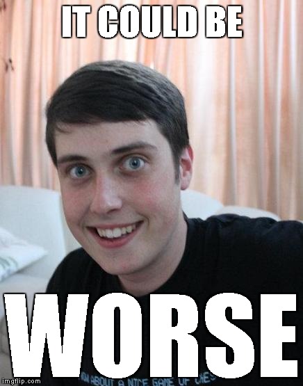IT COULD BE WORSE | image tagged in overly attached boyfriend | made w/ Imgflip meme maker
