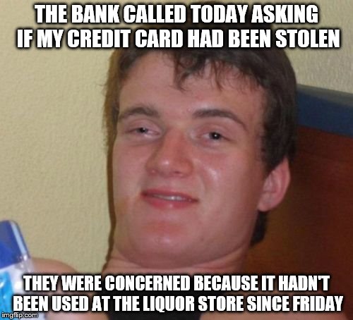10 Guy | THE BANK CALLED TODAY ASKING IF MY CREDIT CARD HAD BEEN STOLEN; THEY WERE CONCERNED BECAUSE IT HADN'T BEEN USED AT THE LIQUOR STORE SINCE FRIDAY | image tagged in memes,10 guy | made w/ Imgflip meme maker
