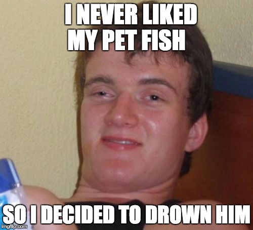 10 Guy Meme | I NEVER LIKED MY PET FISH; SO I DECIDED TO DROWN HIM | image tagged in memes,10 guy | made w/ Imgflip meme maker