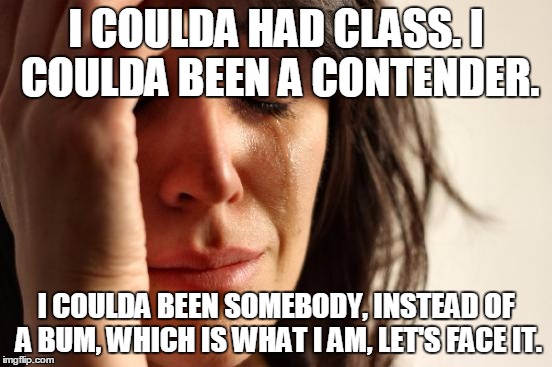 First World Problems Meme | I COULDA HAD CLASS. I COULDA BEEN A CONTENDER. I COULDA BEEN SOMEBODY, INSTEAD OF A BUM, WHICH IS WHAT I AM, LET'S FACE IT. | image tagged in memes,first world problems | made w/ Imgflip meme maker
