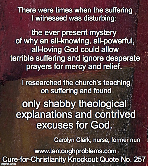 CCCQ No 257, Clark, I found only shabby theological explanations and contrived excuses for God | There were times when the suffering I witnessed was disturbing:; the ever present mystery of why an all-knowing, all-powerful, all-loving God could allow terrible suffering and ignore desperate prayers for mercy and relief. I researched the church’s teaching on suffering and found; only shabby theological explanations and contrived excuses for God. Carolyn Clark, nurse, former nun; Cure-for-Christianity Knockout Quote No. 257; www.tentoughproblems.com | image tagged in memes,atheism,david madison,anti-religion,humanism | made w/ Imgflip meme maker