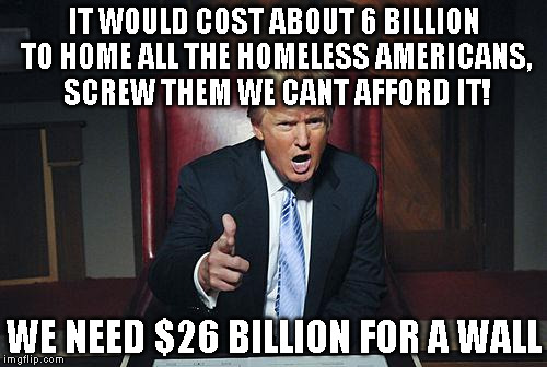 Donald Trump You're Fired | IT WOULD COST ABOUT 6 BILLION TO HOME ALL THE HOMELESS AMERICANS, SCREW THEM WE CANT AFFORD IT! WE NEED $26 BILLION FOR A WALL | image tagged in donald trump you're fired | made w/ Imgflip meme maker