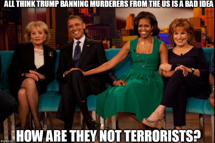 ALL THINK TRUMP BANNING MURDERERS FROM THE US IS A BAD IDEA; HOW ARE THEY NOT TERRORISTS? | image tagged in obama,joy behar,michelle | made w/ Imgflip meme maker