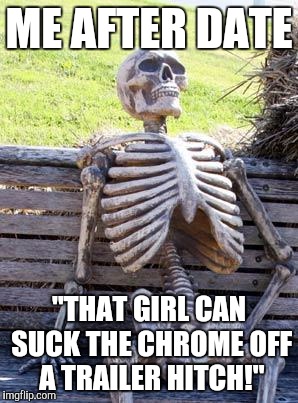 Waiting Skeleton Meme | ME AFTER DATE "THAT GIRL CAN SUCK THE CHROME OFF A TRAILER HITCH!" | image tagged in memes,waiting skeleton | made w/ Imgflip meme maker