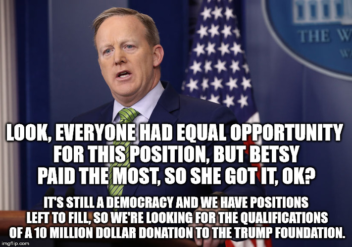 LOOK, EVERYONE HAD EQUAL OPPORTUNITY FOR THIS POSITION, BUT BETSY PAID THE MOST, SO SHE GOT IT, OK? IT'S STILL A DEMOCRACY AND WE HAVE POSITIONS LEFT TO FILL, SO WE'RE LOOKING FOR THE QUALIFICATIONS OF A 10 MILLION DOLLAR DONATION TO THE TRUMP FOUNDATION. | image tagged in betsy devos,sean spicer | made w/ Imgflip meme maker
