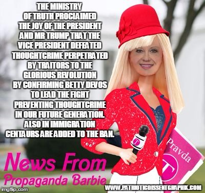 Propaganda Barbie | THE MINISTRY OF TRUTH PROCLAIMED THE JOY OF THE PRESIDENT AND MR TRUMP THAT THE VICE PRESIDENT DEFEATED THOUGHTCRIME PERPETRATED BY TRAITORS TO THE GLORIOUS REVOLUTION BY CONFIRMING BETTY DEVOS TO LEAD THE FIGHT PREVENTING THOUGHTCRIME IN OUR FUTURE GENERATION. ALSO IN IMMIGRATION CENTAURS ARE ADDED TO THE BAN. WWW.PATRIOTICDISSENTGRAPHIX.COM | image tagged in propaganda barbie | made w/ Imgflip meme maker
