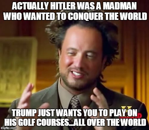 Ancient Aliens Meme | ACTUALLY HITLER WAS A MADMAN WHO WANTED TO CONQUER THE WORLD; TRUMP JUST WANTS YOU TO PLAY ON HIS GOLF COURSES...ALL OVER THE WORLD | image tagged in memes,ancient aliens | made w/ Imgflip meme maker
