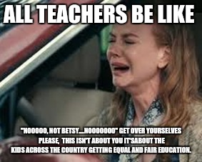 Teachers on Monday morning | ALL TEACHERS BE LIKE; "NOOOOO, NOT BETSY....NOOOOOOO"
GET OVER YOURSELVES PLEASE,  THIS ISN'T ABOUT YOU
IT'SABOUT THE KIDS ACROSS THE COUNTRY GETTING EQUAL AND FAIR EDUCATION. | image tagged in teachers on monday morning | made w/ Imgflip meme maker