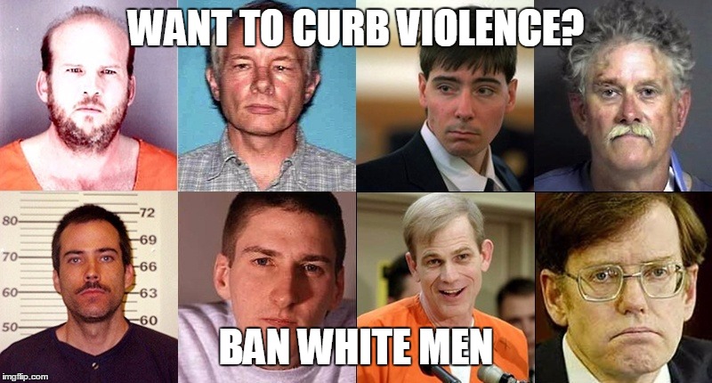  WANT TO CURB VIOLENCE? BAN WHITE MEN | image tagged in white men | made w/ Imgflip meme maker