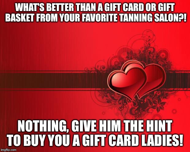 Valentines Day | WHAT'S BETTER THAN A GIFT CARD OR GIFT BASKET FROM YOUR FAVORITE TANNING SALON?! NOTHING, GIVE HIM THE HINT TO BUY YOU A GIFT CARD LADIES! | image tagged in valentines day | made w/ Imgflip meme maker