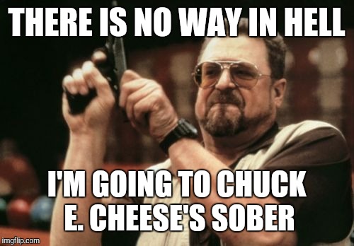Am I The Only One Around Here | THERE IS NO WAY IN HELL; I'M GOING TO CHUCK E. CHEESE'S SOBER | image tagged in memes,am i the only one around here | made w/ Imgflip meme maker