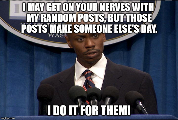 Dave Chapelle President | I MAY GET ON YOUR NERVES WITH MY RANDOM POSTS, BUT THOSE POSTS MAKE SOMEONE ELSE'S DAY. I DO IT FOR THEM! | image tagged in dave chapelle president | made w/ Imgflip meme maker