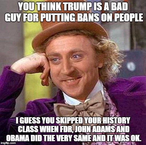 Creepy Condescending Wonka | YOU THINK TRUMP IS A BAD GUY FOR PUTTING BANS ON PEOPLE; I GUESS YOU SKIPPED YOUR HISTORY CLASS WHEN FDR, JOHN ADAMS AND OBAMA DID THE VERY SAME AND IT WAS OK. | image tagged in memes,creepy condescending wonka | made w/ Imgflip meme maker