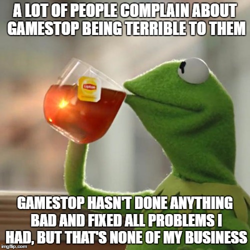 But That's None Of My Business Meme | A LOT OF PEOPLE COMPLAIN ABOUT GAMESTOP BEING TERRIBLE TO THEM; GAMESTOP HASN'T DONE ANYTHING BAD AND FIXED ALL PROBLEMS I HAD, BUT THAT'S NONE OF MY BUSINESS | image tagged in memes,but thats none of my business,kermit the frog | made w/ Imgflip meme maker