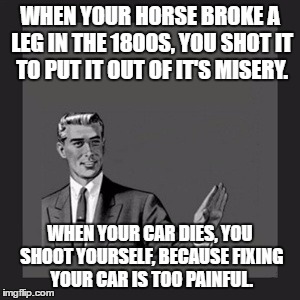 Kill Yourself Guy Meme | WHEN YOUR HORSE BROKE A LEG IN THE 1800S, YOU SHOT IT TO PUT IT OUT OF IT'S MISERY. WHEN YOUR CAR DIES, YOU SHOOT YOURSELF, BECAUSE FIXING YOUR CAR IS TOO PAINFUL. | image tagged in memes,kill yourself guy | made w/ Imgflip meme maker
