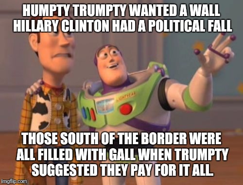 X, X Everywhere Meme | HUMPTY TRUMPTY WANTED A WALL HILLARY CLINTON HAD A POLITICAL FALL; THOSE SOUTH OF THE BORDER WERE ALL FILLED WITH GALL WHEN TRUMPTY SUGGESTED THEY PAY FOR IT ALL. | image tagged in memes,x x everywhere | made w/ Imgflip meme maker