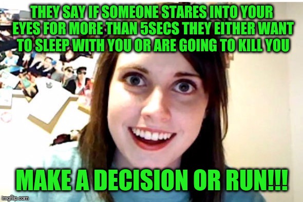 Stalker Girl | THEY SAY IF SOMEONE STARES INTO YOUR EYES FOR MORE THAN 5SECS THEY EITHER WANT TO SLEEP WITH YOU OR ARE GOING TO KILL YOU; MAKE A DECISION OR RUN!!! | image tagged in stalker girl | made w/ Imgflip meme maker