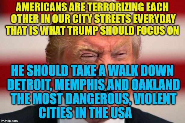 POTUS | AMERICANS ARE TERRORIZING EACH OTHER IN OUR CITY STREETS EVERYDAY THAT IS WHAT TRUMP SHOULD FOCUS ON; HE SHOULD TAKE A WALK DOWN DETROIT, MEMPHIS AND OAKLAND THE MOST DANGEROUS, VIOLENT     CITIES IN THE USA | image tagged in potus | made w/ Imgflip meme maker