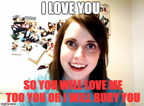 Overly Attached Girlfriend | I LOVE YOU; SO YOU WILL LOVE ME TOO YOU OR I WILL BURY YOU | image tagged in memes,overly attached girlfriend | made w/ Imgflip meme maker