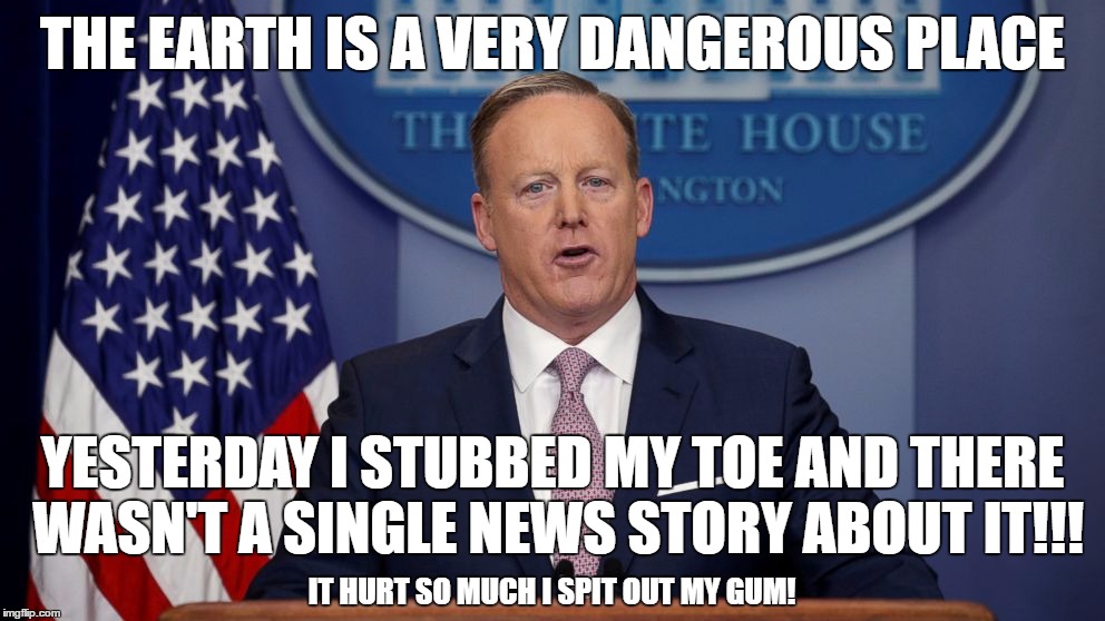 The White House's Fear Mongering Gets Weaker By the Day | THE EARTH IS A VERY DANGEROUS PLACE; YESTERDAY I STUBBED MY TOE AND THERE WASN'T A SINGLE NEWS STORY ABOUT IT!!! IT HURT SO MUCH I SPIT OUT MY GUM! | image tagged in sean spicer,trump | made w/ Imgflip meme maker