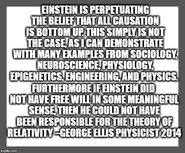 white background | EINSTEIN IS PERPETUATING THE BELIEF THAT ALL CAUSATION IS BOTTOM UP. THIS SIMPLY IS NOT THE CASE, AS I CAN DEMONSTRATE WITH MANY EXAMPLES FROM SOCIOLOGY, NEUROSCIENCE, PHYSIOLOGY, EPIGENETICS, ENGINEERING, AND PHYSICS. FURTHERMORE IF EINSTEIN DID NOT HAVE FREE WILL IN SOME MEANINGFUL SENSE, THEN HE COULD NOT HAVE BEEN RESPONSIBLE FOR THE THEORY OF RELATIVITY –GEORGE ELLIS PHYSICIST 2014 | image tagged in white background | made w/ Imgflip meme maker