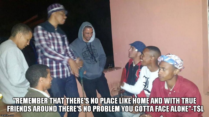 ''REMEMBER THAT THERE'S NO PLACE LIKE HOME AND WITH TRUE FRIENDS AROUND THERE'S NO PROBLEM YOU GOTTA FACE ALONE''-T$L | image tagged in memes | made w/ Imgflip meme maker