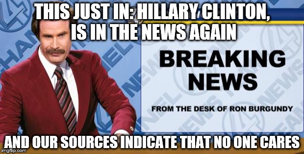 Ron Burgandy | THIS JUST IN: HILLARY CLINTON, IS IN THE NEWS AGAIN; AND OUR SOURCES INDICATE THAT NO ONE CARES | image tagged in ron burgandy | made w/ Imgflip meme maker