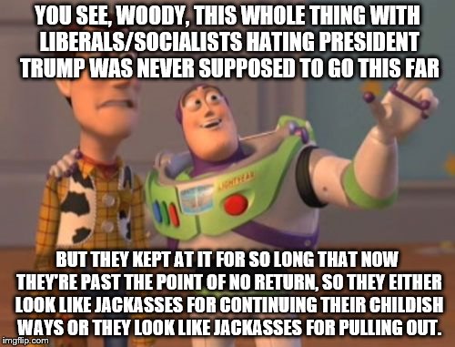 X, X Everywhere | YOU SEE, WOODY, THIS WHOLE THING WITH LIBERALS/SOCIALISTS HATING PRESIDENT TRUMP WAS NEVER SUPPOSED TO GO THIS FAR; BUT THEY KEPT AT IT FOR SO LONG THAT NOW THEY'RE PAST THE POINT OF NO RETURN, SO THEY EITHER LOOK LIKE JACKASSES FOR CONTINUING THEIR CHILDISH WAYS OR THEY LOOK LIKE JACKASSES FOR PULLING OUT. | image tagged in memes,x x everywhere | made w/ Imgflip meme maker