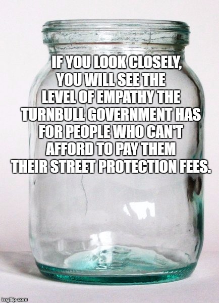 IF YOU LOOK CLOSELY, YOU WILL SEE THE LEVEL OF EMPATHY THE TURNBULL GOVERNMENT HAS FOR PEOPLE WHO CAN'T AFFORD TO PAY THEM THEIR STREET PROTECTION FEES. | image tagged in empty jar | made w/ Imgflip meme maker