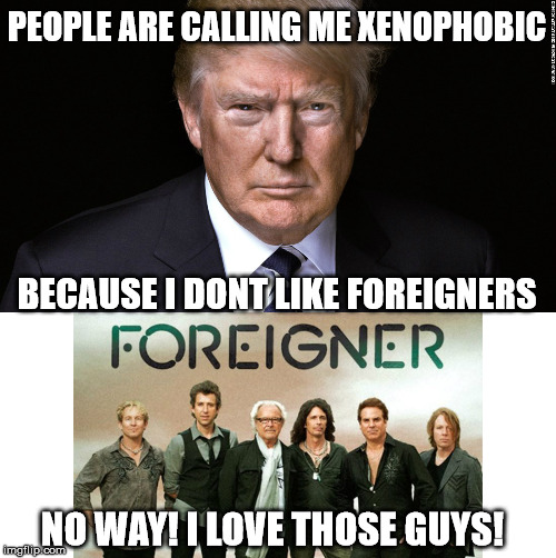 Uuuge! | PEOPLE ARE CALLING ME XENOPHOBIC; BECAUSE I DONT LIKE FOREIGNERS; NO WAY! I LOVE THOSE GUYS! | image tagged in foreigners | made w/ Imgflip meme maker