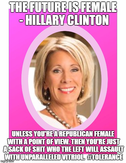 Betsy DeVos Female Target of the Left | THE FUTURE IS FEMALE - HILLARY CLINTON; UNLESS YOU'RE A REPUBLICAN FEMALE WITH A POINT OF VIEW. THEN YOU'RE JUST A SACK OF SHIT WHO THE LEFT WILL ASSAULT WITH UNPARALLELED VITRIOL.  #TOLERANCE | image tagged in secretary of education betsy devos,tolerance,hypocrisy | made w/ Imgflip meme maker