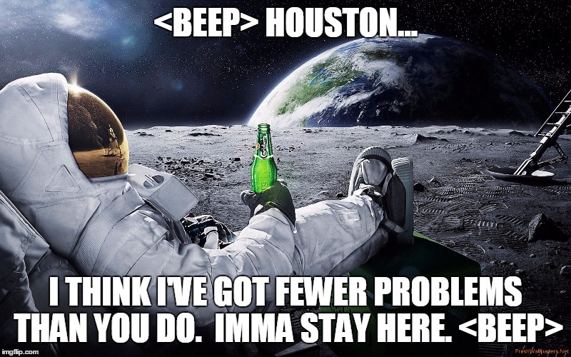 Astronaut Stayin' |  <BEEP> HOUSTON... I THINK I'VE GOT FEWER PROBLEMS THAN YOU DO.  IMMA STAY HERE. <BEEP> | image tagged in astronaut,beer,moon,earth,houston,problems | made w/ Imgflip meme maker
