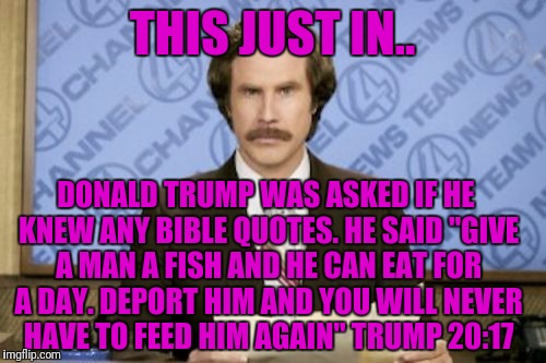 Ron Burgundy Meme | THIS JUST IN.. DONALD TRUMP WAS ASKED IF HE KNEW ANY BIBLE QUOTES. HE SAID "GIVE A MAN A FISH AND HE CAN EAT FOR A DAY. DEPORT HIM AND YOU WILL NEVER HAVE TO FEED HIM AGAIN" TRUMP 20:17 | image tagged in memes,ron burgundy | made w/ Imgflip meme maker