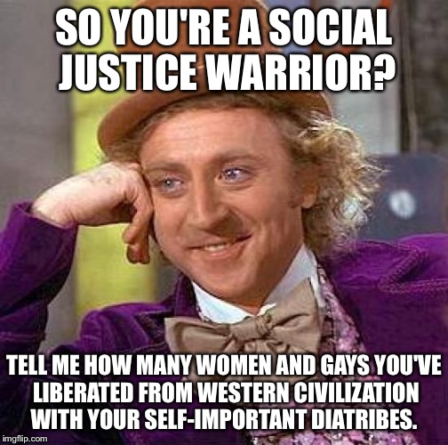 All while ignoring what happens to minorities in other countries. See definition for cognitive dissonance. | SO YOU'RE A SOCIAL JUSTICE WARRIOR? TELL ME HOW MANY WOMEN AND GAYS YOU'VE LIBERATED FROM WESTERN CIVILIZATION WITH YOUR SELF-IMPORTANT DIATRIBES. | image tagged in memes,creepy condescending wonka | made w/ Imgflip meme maker