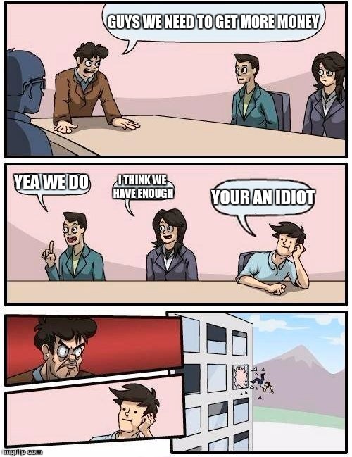 Boardroom Meeting Suggestion Meme | GUYS WE NEED TO GET MORE MONEY; YEA WE DO; I THINK WE HAVE ENOUGH; YOUR AN IDIOT | image tagged in memes,boardroom meeting suggestion | made w/ Imgflip meme maker