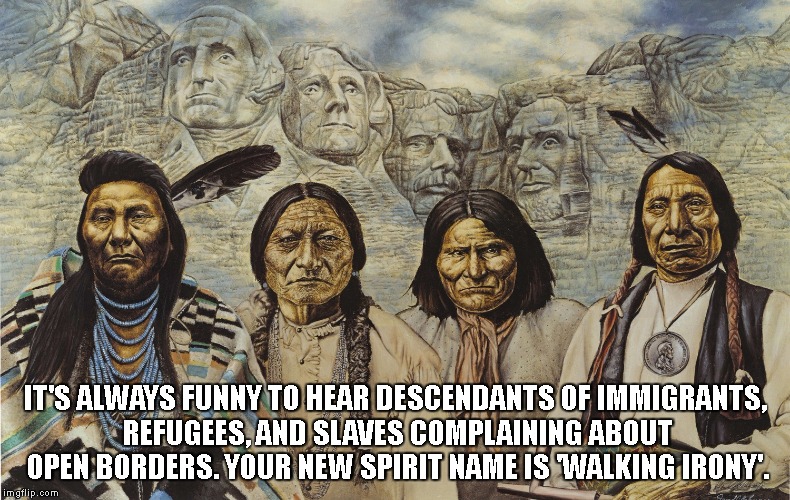 Native Americans humor over immigration problem | IT'S ALWAYS FUNNY TO HEAR DESCENDANTS OF IMMIGRANTS, REFUGEES, AND SLAVES COMPLAINING ABOUT OPEN BORDERS. YOUR NEW SPIRIT NAME IS 'WALKING IRONY'. | image tagged in native americans,border,refugees,slaves,immigrants,immigration | made w/ Imgflip meme maker
