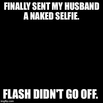 Look closely.... { lights out} | FINALLY SENT MY HUSBAND A NAKED SELFIE. FLASH DIDN'T GO OFF. | image tagged in blank | made w/ Imgflip meme maker