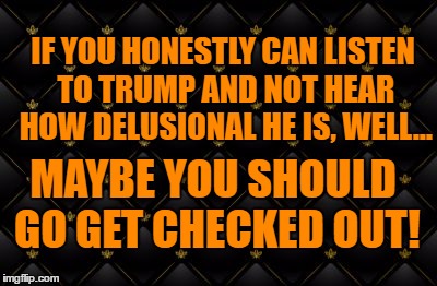 insane | IF YOU HONESTLY CAN LISTEN TO TRUMP AND NOT HEAR HOW DELUSIONAL HE IS, WELL... MAYBE YOU SHOULD GO GET CHECKED OUT! | image tagged in trump,insanity,political,political memes | made w/ Imgflip meme maker
