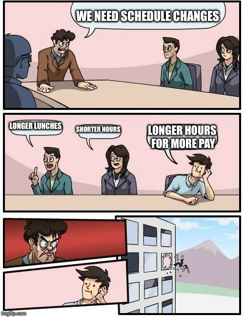 Boardroom Meeting Suggestion Meme | WE NEED SCHEDULE CHANGES; LONGER LUNCHES; SHORTER HOURS; LONGER HOURS FOR MORE PAY | image tagged in memes,boardroom meeting suggestion | made w/ Imgflip meme maker