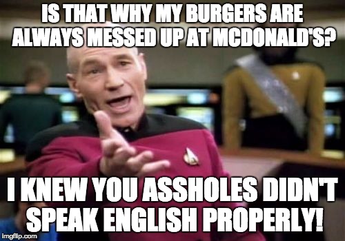 Picard Wtf Meme | IS THAT WHY MY BURGERS ARE ALWAYS MESSED UP AT MCDONALD'S? I KNEW YOU ASSHOLES DIDN'T SPEAK ENGLISH PROPERLY! | image tagged in memes,picard wtf | made w/ Imgflip meme maker