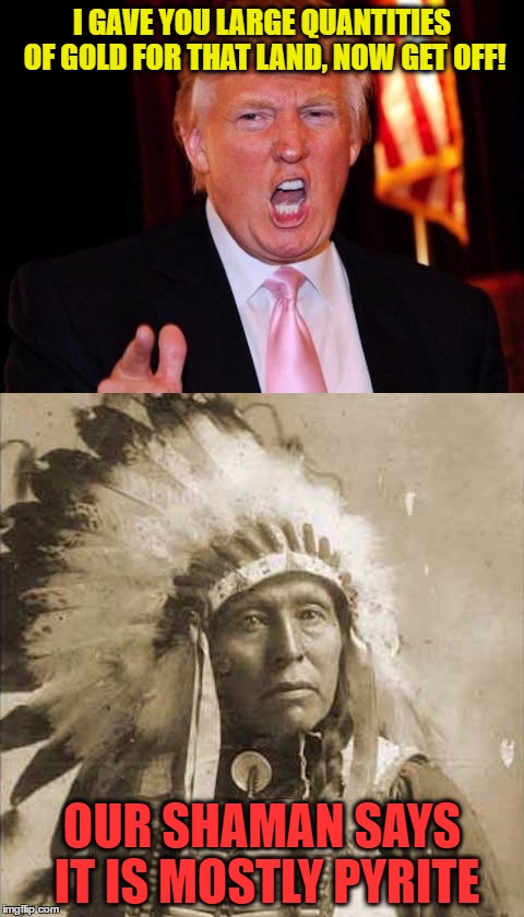 Donald Trump and Native American | I GAVE YOU LARGE QUANTITIES OF GOLD FOR THAT LAND, NOW GET OFF! OUR SHAMAN SAYS IT IS MOSTLY PYRITE | image tagged in donald trump and native american | made w/ Imgflip meme maker