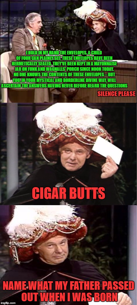 I HOLD IN MY HAND THE ENVELOPES. A CHILD OF FOUR CAN PLAINLY SEE, THESE ENVELOPES HAVE BEEN HERMETICALLY SEALED. THEY'VE BEEN KEPT IN A MAYONNAISE JAR ON FUNK AND WAGNALLS' PORCH SINCE NOON TODAY. NO ONE KNOWS THE CONTENTS OF THESE ENVELOPES – BUT YOU, IN YOUR MYSTICAL AND BORDERLINE DIVINE WAY, WILL ASCERTAIN THE ANSWERS HAVING NEVER BEFORE HEARD THE QUESTIONS; SILENCE PLEASE; CIGAR BUTTS; NAME WHAT MY FATHER PASSED OUT WHEN I WAS BORN | image tagged in carnac the magnificent | made w/ Imgflip meme maker