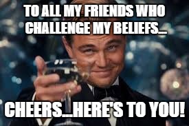 TO ALL MY FRIENDS WHO CHALLENGE MY BELIEFS... CHEERS...HERE'S TO YOU! | image tagged in friends,leonardo dicaprio cheers,cheers | made w/ Imgflip meme maker