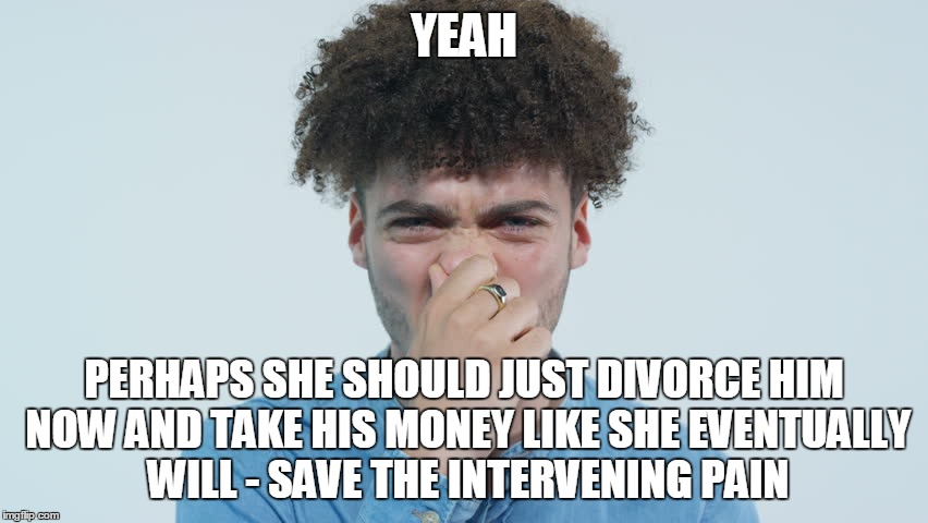 YEAH PERHAPS SHE SHOULD JUST DIVORCE HIM NOW AND TAKE HIS MONEY LIKE SHE EVENTUALLY WILL - SAVE THE INTERVENING PAIN | made w/ Imgflip meme maker
