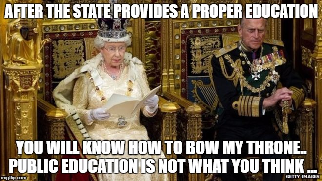 queens speech | AFTER THE STATE PROVIDES A PROPER EDUCATION; YOU WILL KNOW HOW TO BOW MY THRONE.. PUBLIC EDUCATION IS NOT WHAT YOU THINK ... | image tagged in queens speech | made w/ Imgflip meme maker