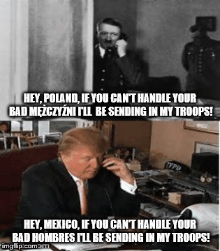 hitler is trump trump is hitler | HEY, POLAND, IF YOU CAN'T HANDLE YOUR BAD MĘŻCZYŹNI I'LL  BE SENDING IN MY TROOPS! HEY, MEXICO, IF YOU CAN'T HANDLE YOUR BAD HOMBRES I'LL BE SENDING IN MY TROOPS! | image tagged in adolf hitler,hitler trump,notmypresident,anti trump,scumbag trump,trump | made w/ Imgflip meme maker
