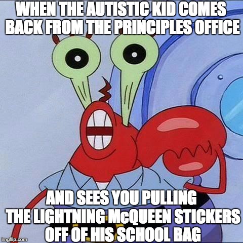 Mr Krabs big eyes | WHEN THE AUTISTIC KID COMES BACK FROM THE PRINCIPLES OFFICE; AND SEES YOU PULLING THE LIGHTNING McQUEEN STICKERS OFF OF HIS SCHOOL BAG | image tagged in mr krabs big eyes | made w/ Imgflip meme maker